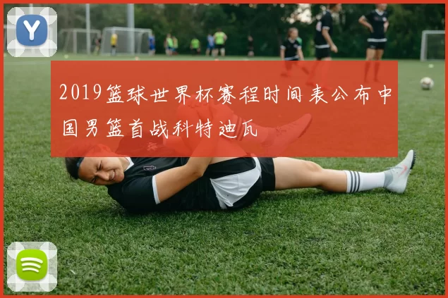 2019篮球世界杯赛程时间表公布中国男篮首战科特迪瓦