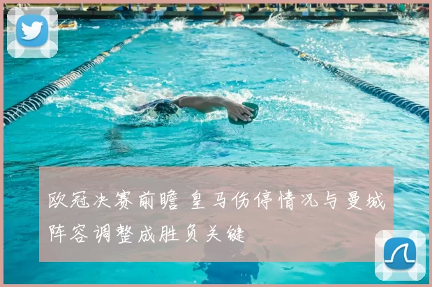 欧冠决赛前瞻 皇马伤停情况与曼城阵容调整成胜负关键