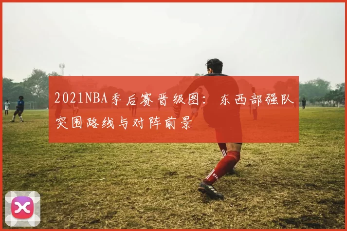2021NBA季后赛晋级图：东西部强队突围路线与对阵前景