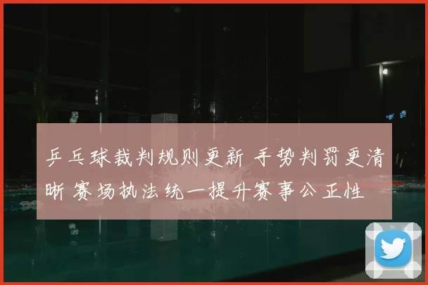 乒乓球裁判规则更新 手势判罚更清晰 赛场执法统一提升赛事公正性