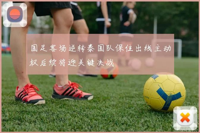 国足客场逆转泰国队保住出线主动权后续将迎关键决战