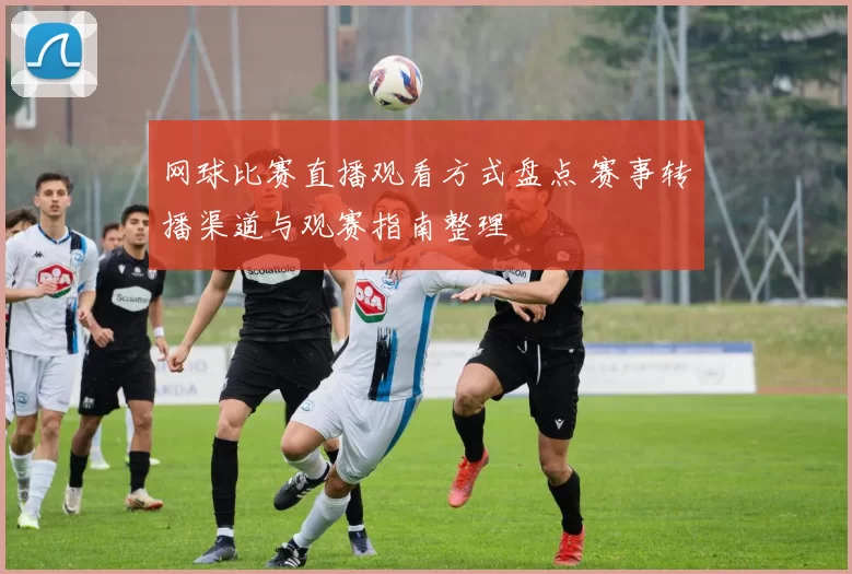 网球比赛直播观看方式盘点 赛事转播渠道与观赛指南整理