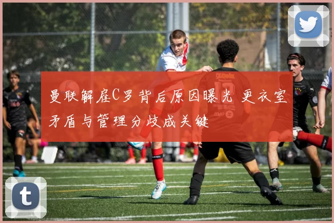 曼联解雇C罗背后原因曝光 更衣室矛盾与管理分歧成关键