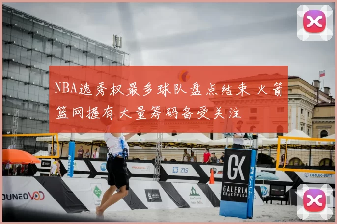 NBA选秀权最多球队盘点结束 火箭篮网握有大量筹码备受关注