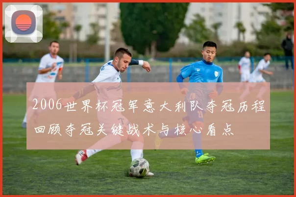 2006世界杯冠军意大利队夺冠历程回顾夺冠关键战术与核心看点