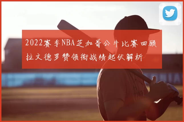 2022赛季NBA芝加哥公牛比赛回顾 拉文德罗赞领衔战绩起伏解析
