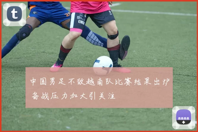 中国男足不敌越南队比赛结果出炉 备战压力加大引关注