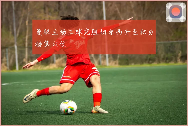 曼联主场三球完胜切尔西升至积分榜第六位