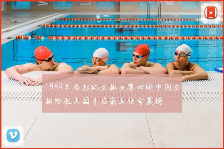 1984年洛杉矶女排决赛回眸中国女排险胜美国开启霸业传奇震撼