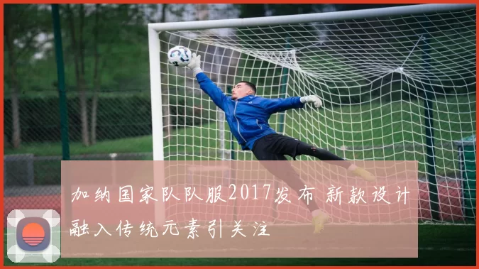 加纳国家队队服2017发布 新款设计融入传统元素引关注