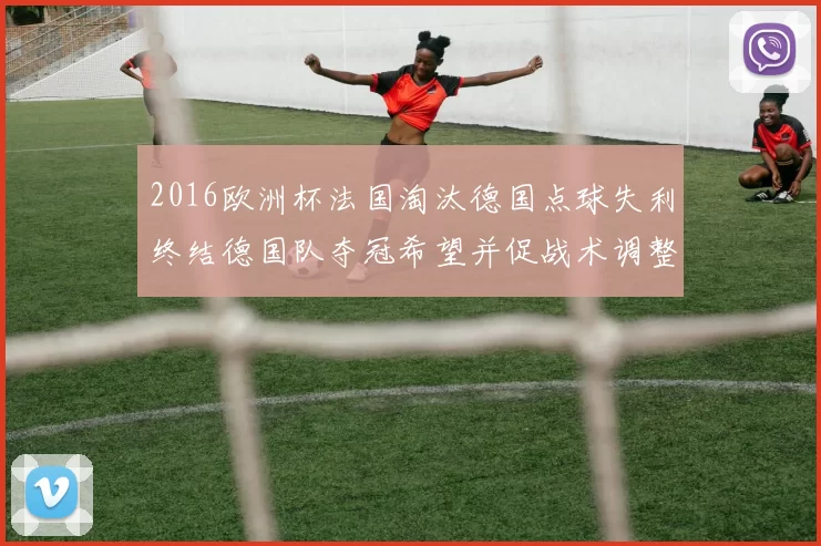 2016欧洲杯法国淘汰德国点球失利终结德国队夺冠希望并促战术调整
