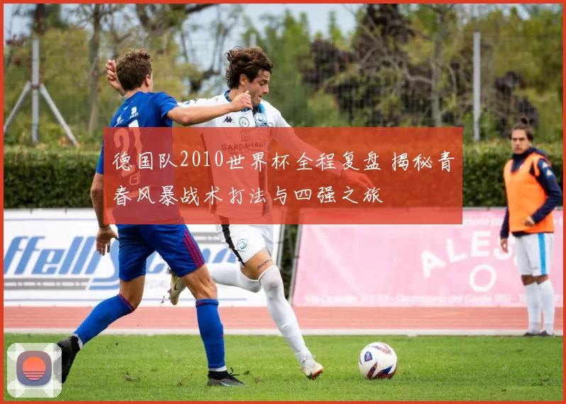 德国队2010世界杯全程复盘 揭秘青春风暴战术打法与四强之旅