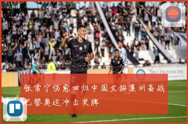 张常宁伤愈回归中国女排集训备战巴黎奥运冲击奖牌