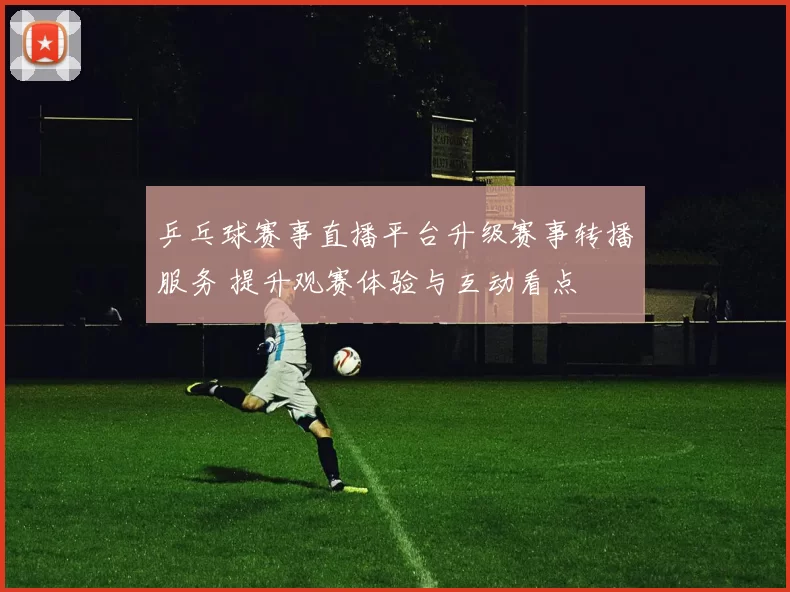 乒乓球赛事直播平台升级赛事转播服务 提升观赛体验与互动看点