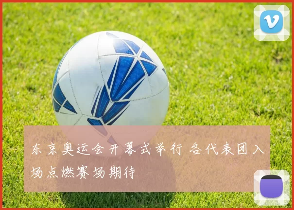 东京奥运会开幕式举行 各代表团入场点燃赛场期待