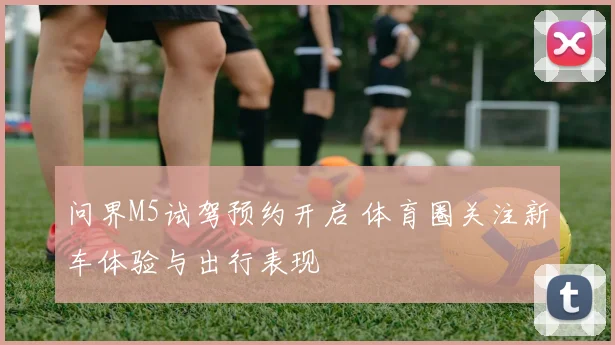 问界M5试驾预约开启 体育圈关注新车体验与出行表现