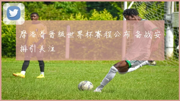 摩洛哥晋级世界杯赛程公布 备战安排引关注