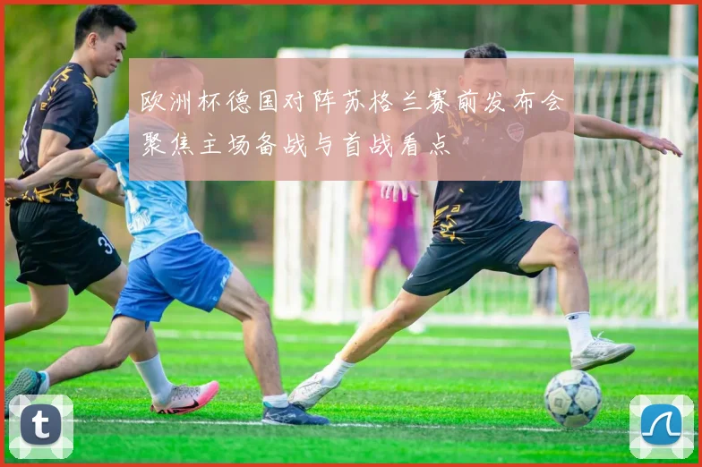 欧洲杯德国对阵苏格兰赛前发布会聚焦主场备战与首战看点