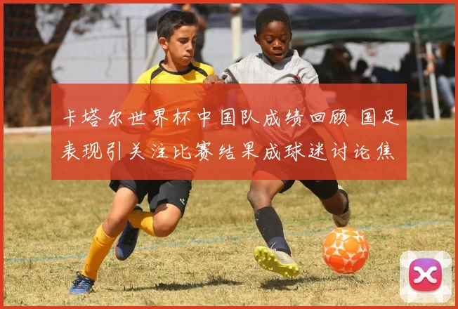 卡塔尔世界杯中国队成绩回顾 国足表现引关注比赛结果成球迷讨论焦点