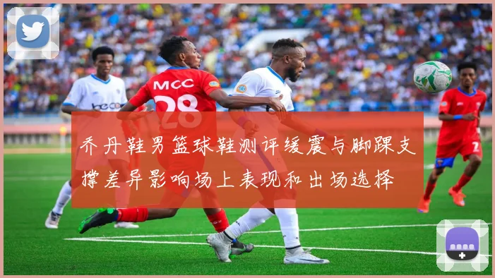 乔丹鞋男篮球鞋测评缓震与脚踝支撑差异影响场上表现和出场选择