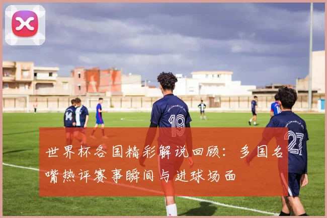 世界杯各国精彩解说回顾：多国名嘴热评赛事瞬间与进球场面